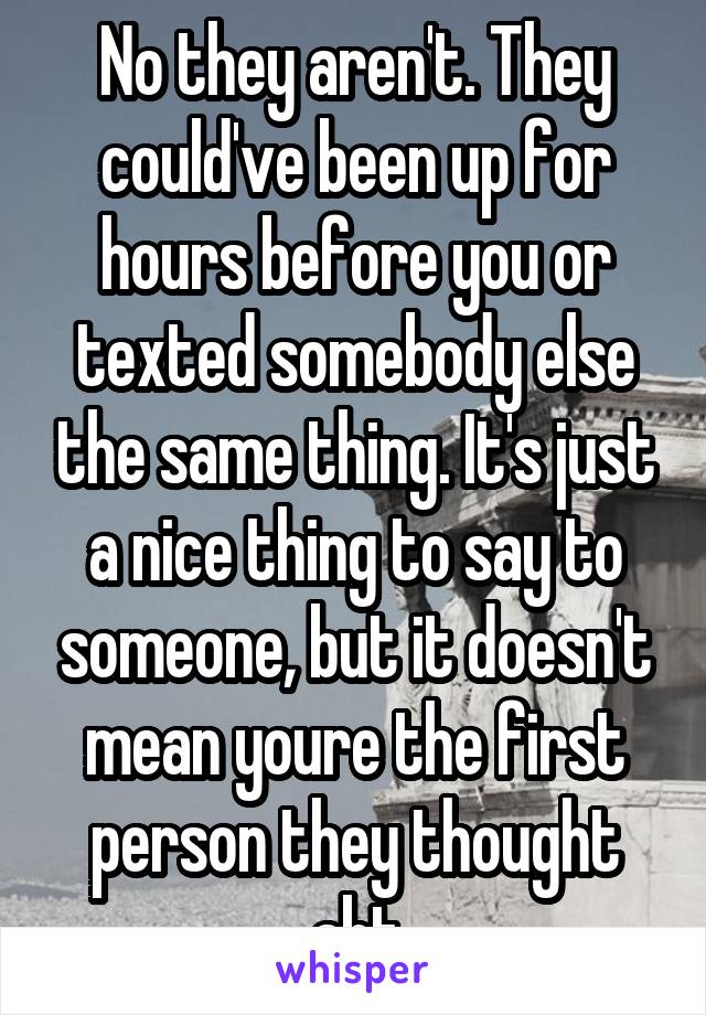 No they aren't. They could've been up for hours before you or texted somebody else the same thing. It's just a nice thing to say to someone, but it doesn't mean youre the first person they thought abt