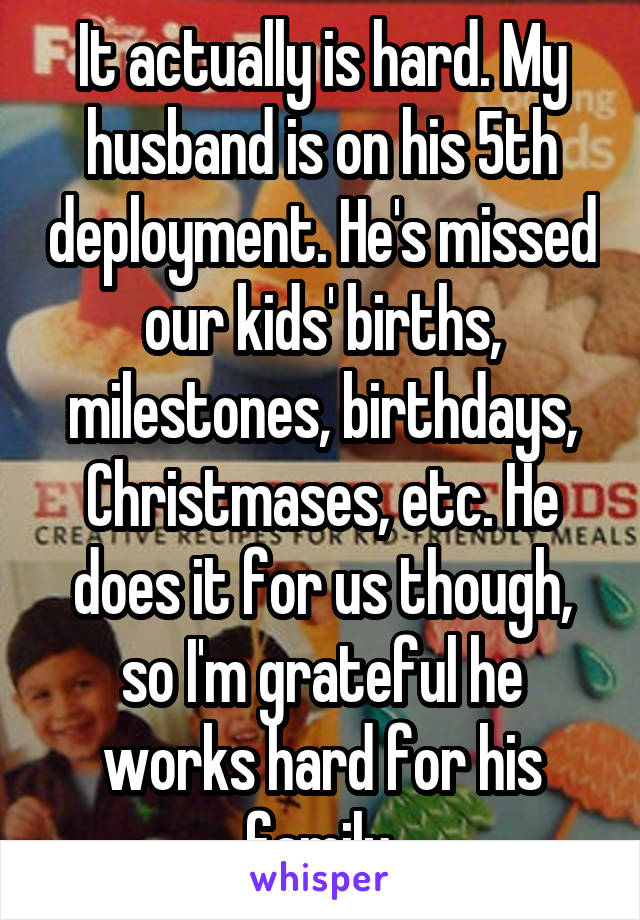 It actually is hard. My husband is on his 5th deployment. He's missed our kids' births, milestones, birthdays, Christmases, etc. He does it for us though, so I'm grateful he works hard for his family.
