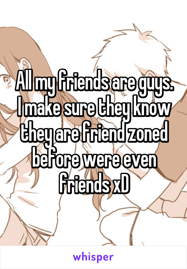 All my friends are guys. I make sure they know they are friend zoned before were even friends xD