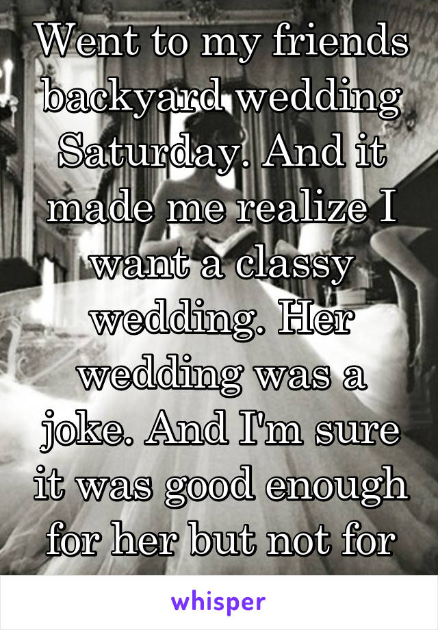 Went to my friends backyard wedding Saturday. And it made me realize I want a classy wedding. Her wedding was a joke. And I'm sure it was good enough for her but not for me. 