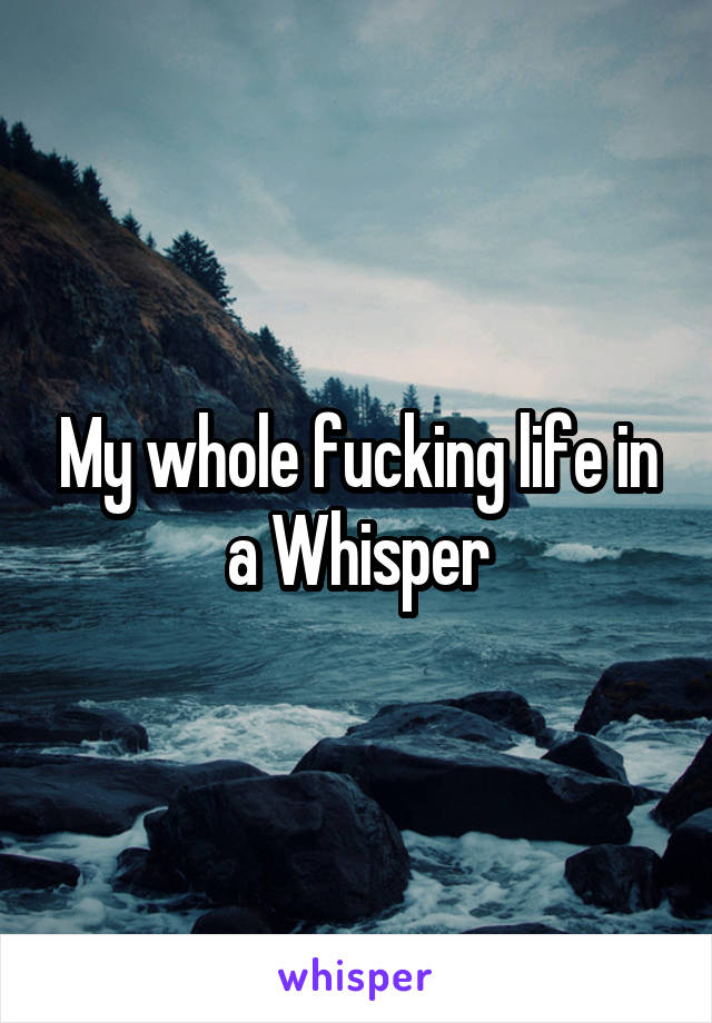 My whole fucking life in a Whisper