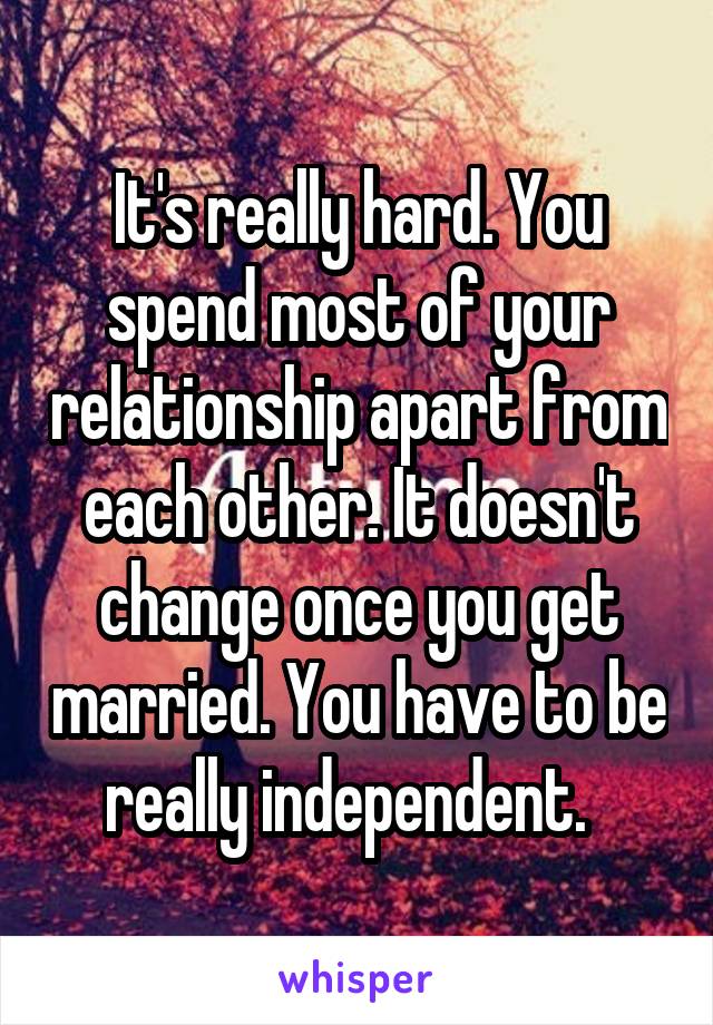 It's really hard. You spend most of your relationship apart from each other. It doesn't change once you get married. You have to be really independent.  