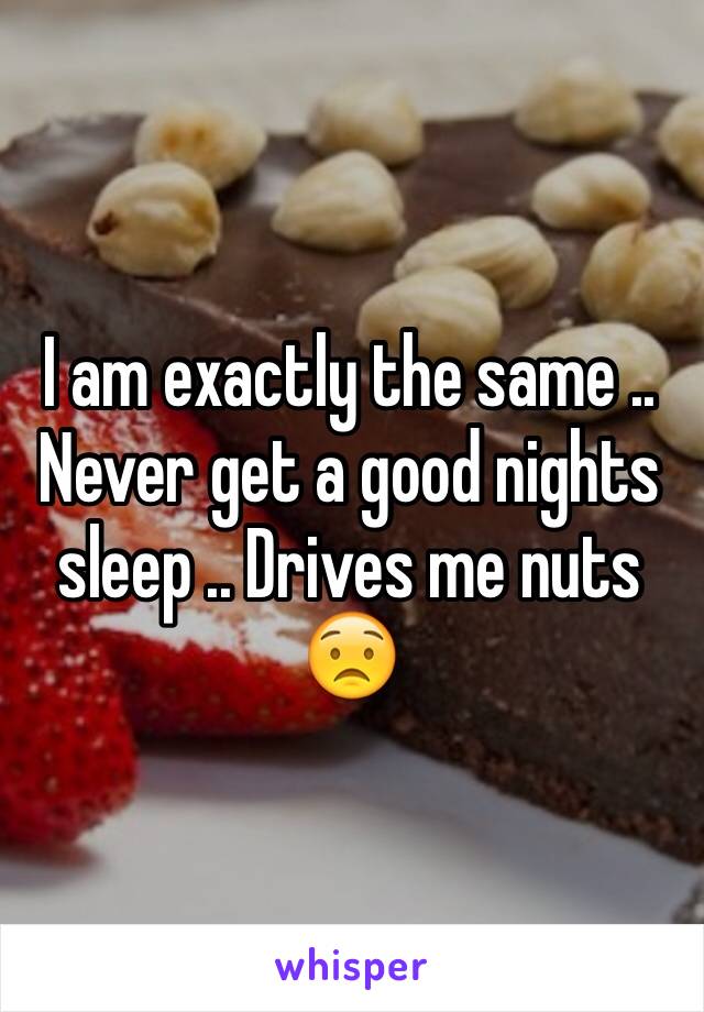 I am exactly the same .. Never get a good nights sleep .. Drives me nuts 😟