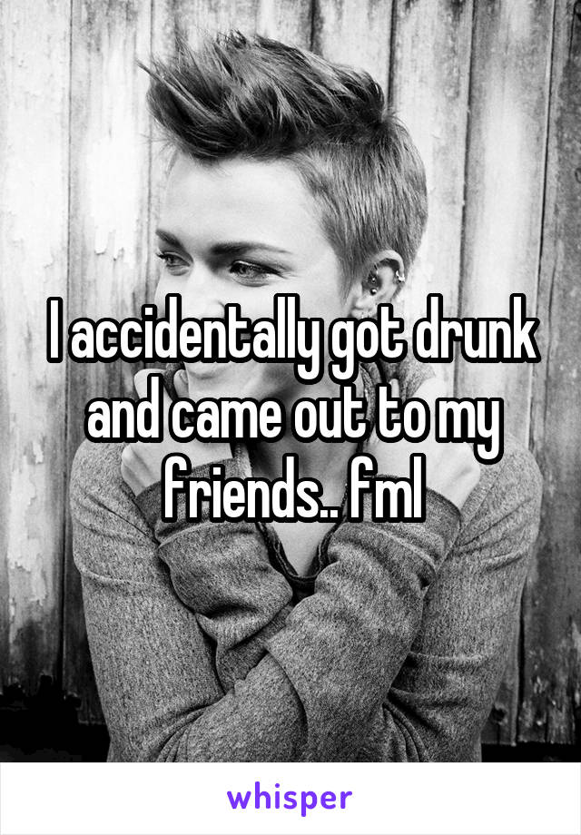 I accidentally got drunk and came out to my friends.. fml