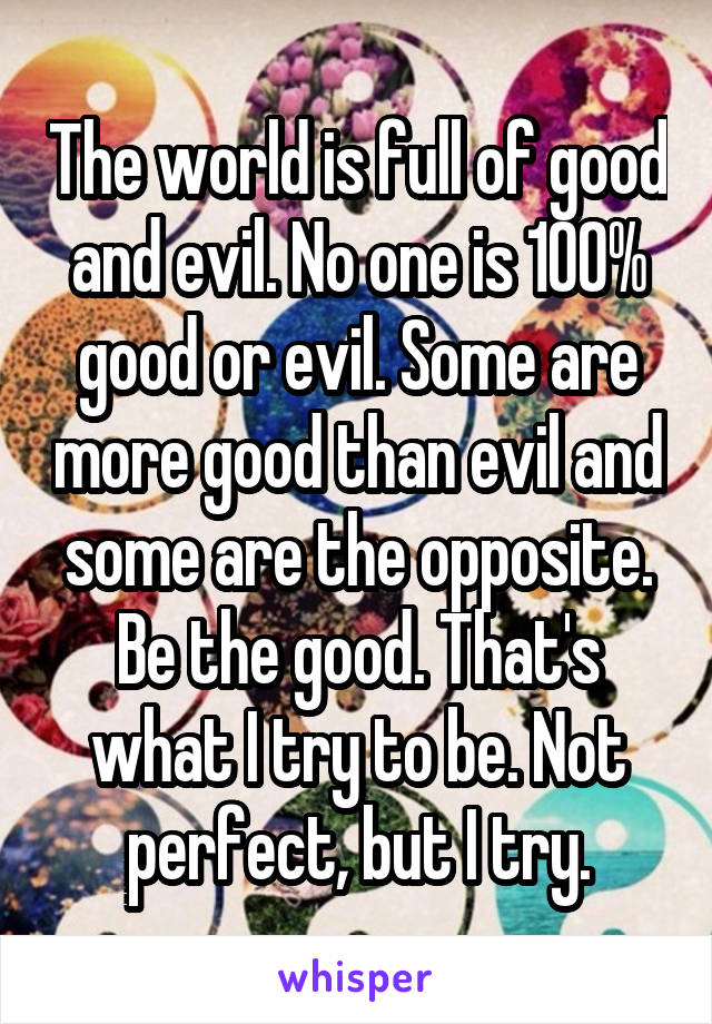 The world is full of good and evil. No one is 100% good or evil. Some are more good than evil and some are the opposite. Be the good. That's what I try to be. Not perfect, but I try.