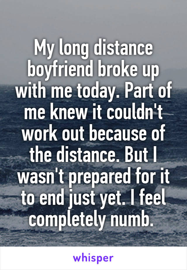 My long distance boyfriend broke up with me today. Part of me knew it couldn't work out because of the distance. But I wasn't prepared for it to end just yet. I feel completely numb. 