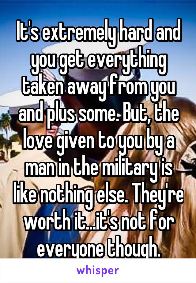 It's extremely hard and you get everything taken away from you and plus some. But, the love given to you by a man in the military is like nothing else. They're worth it...it's not for everyone though.
