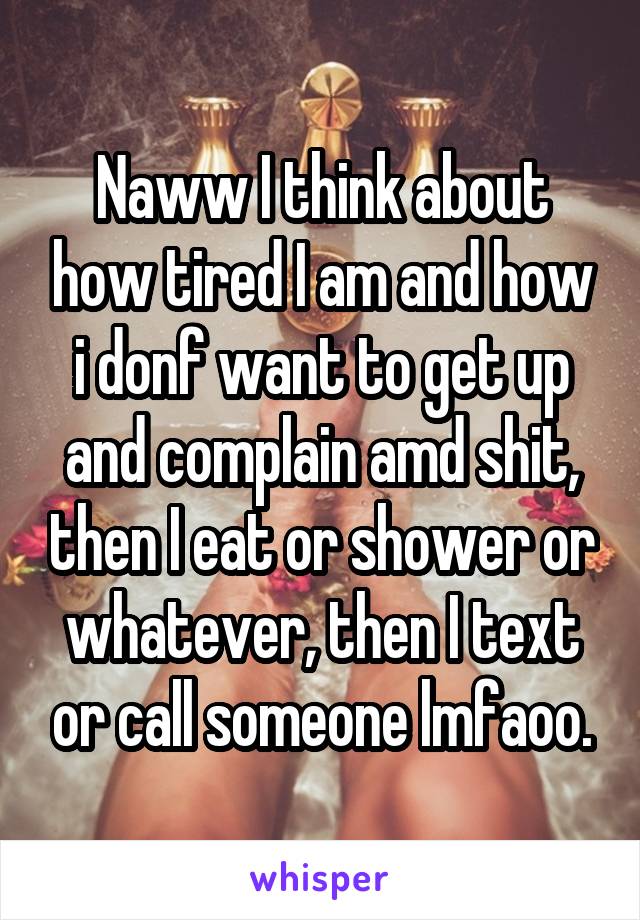 Naww I think about how tired I am and how i donf want to get up and complain amd shit, then I eat or shower or whatever, then I text or call someone lmfaoo.