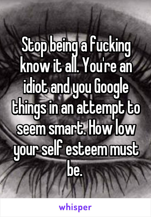 Stop being a fucking know it all. You're an idiot and you Google things in an attempt to seem smart. How low your self esteem must be. 