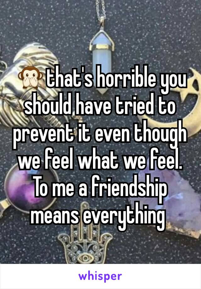 🙊that's horrible you should have tried to prevent it even though we feel what we feel. To me a friendship means everything 