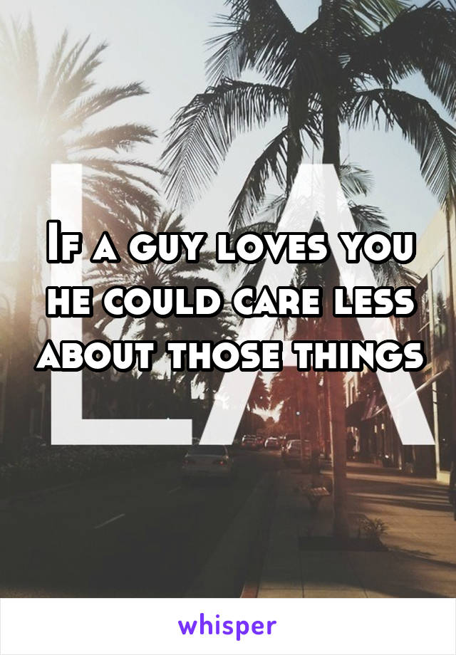 If a guy loves you he could care less about those things 