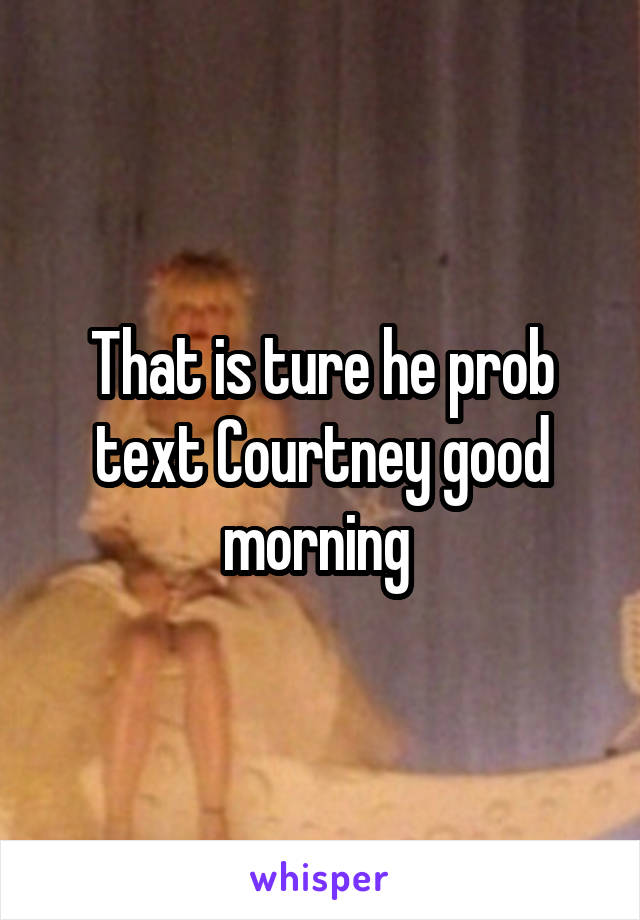 That is ture he prob text Courtney good morning 