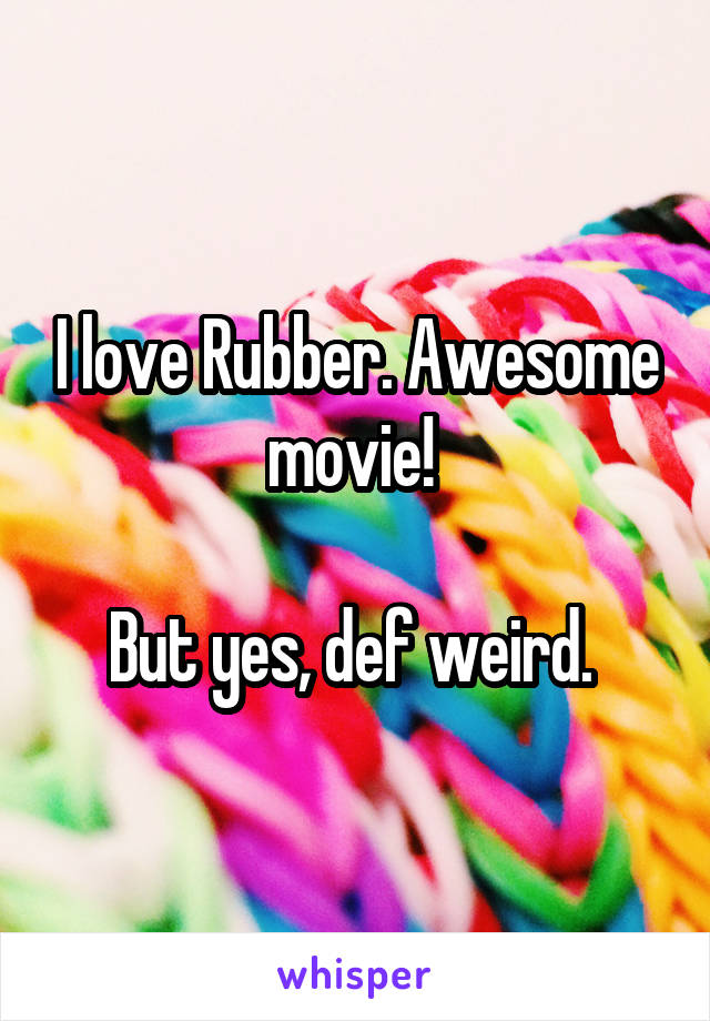 I love Rubber. Awesome movie! 

But yes, def weird. 