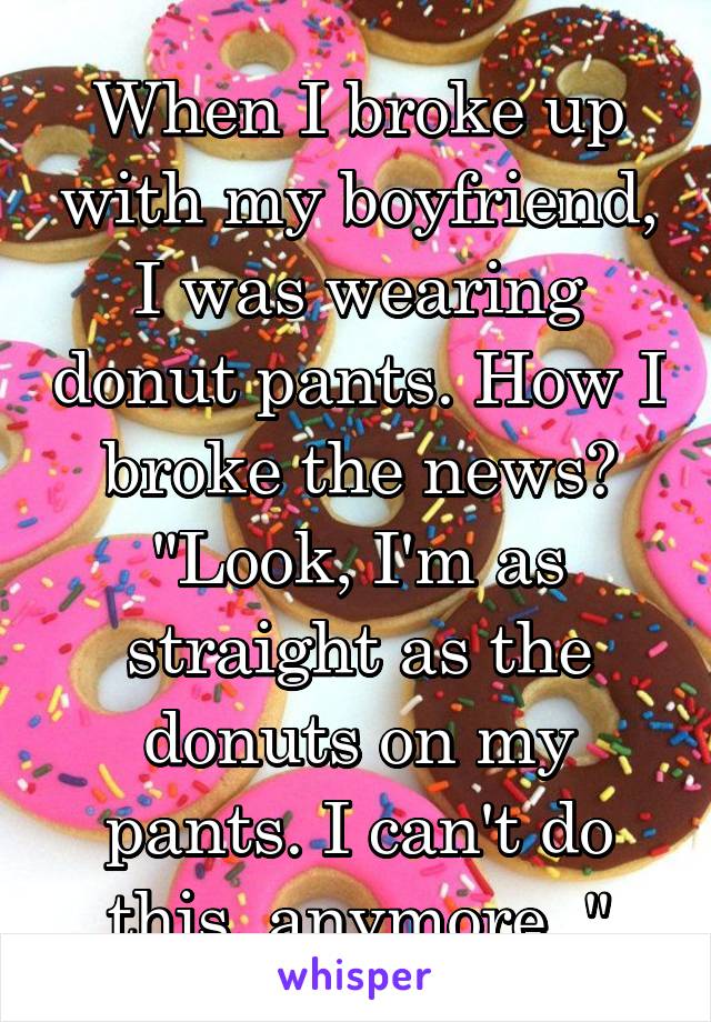 When I broke up with my boyfriend, I was wearing donut pants. How I broke the news? "Look, I'm as straight as the donuts on my pants. I can't do this, anymore.."