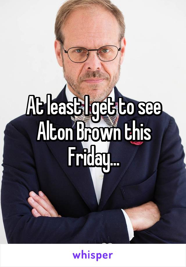 At least I get to see Alton Brown this Friday...