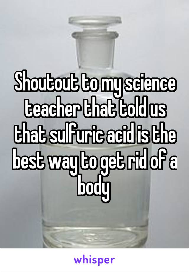 Shoutout to my science teacher that told us that sulfuric acid is the best way to get rid of a body 