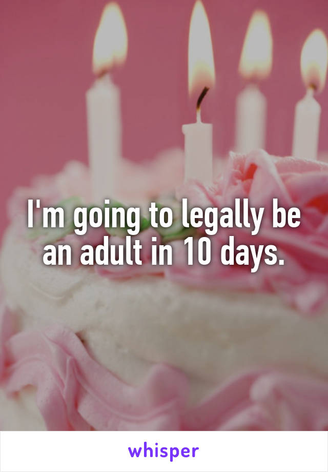 I'm going to legally be an adult in 10 days.