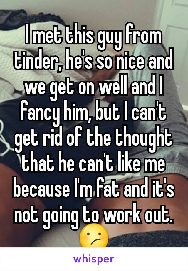 I met this guy from tinder, he's so nice and we get on well and I fancy him, but I can't get rid of the thought that he can't like me because I'm fat and it's not going to work out. 😕