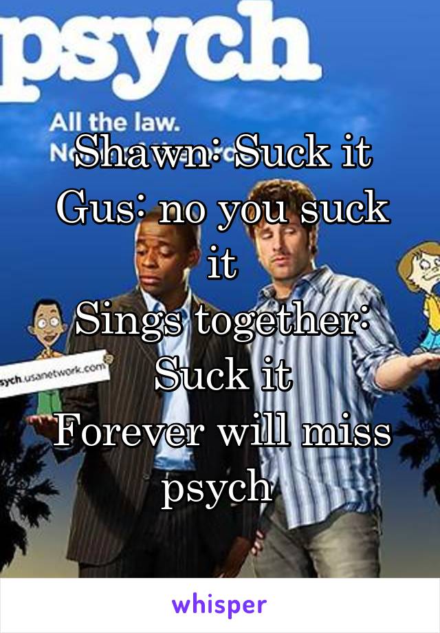 Shawn: Suck it
Gus: no you suck it
Sings together: Suck it
Forever will miss psych 