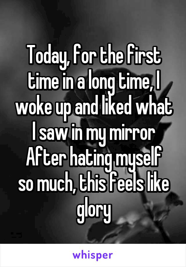 Today, for the first time in a long time, I woke up and liked what I saw in my mirror
After hating myself so much, this feels like glory