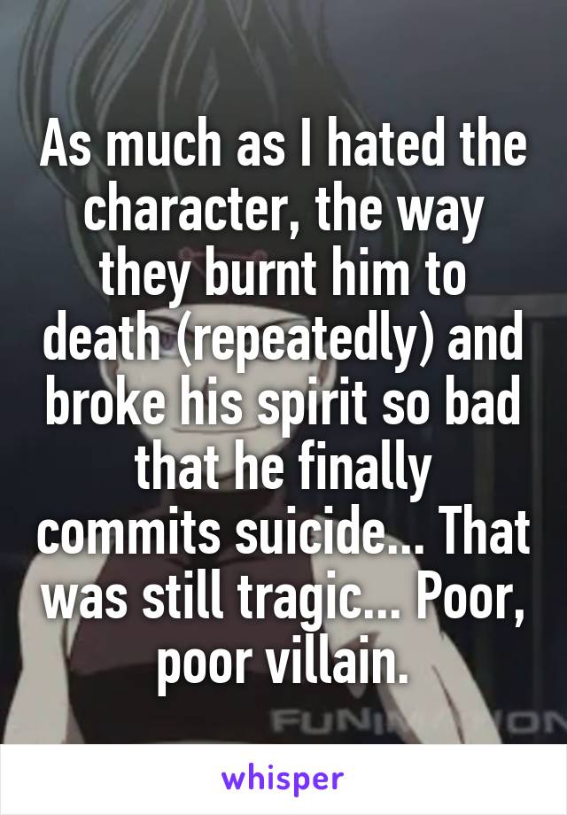 As much as I hated the character, the way they burnt him to death (repeatedly) and broke his spirit so bad that he finally commits suicide... That was still tragic... Poor, poor villain.