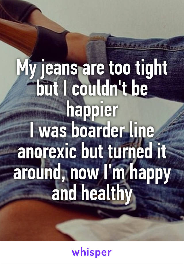 My jeans are too tight but I couldn't be happier
I was boarder line anorexic but turned it around, now I'm happy and healthy