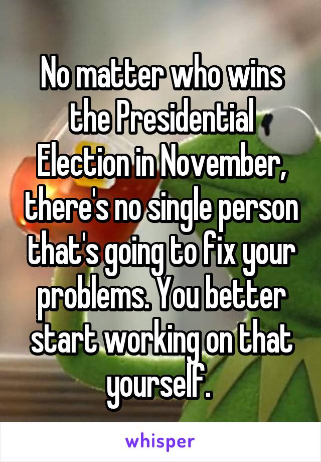 No matter who wins the Presidential Election in November, there's no single person that's going to fix your problems. You better start working on that yourself. 