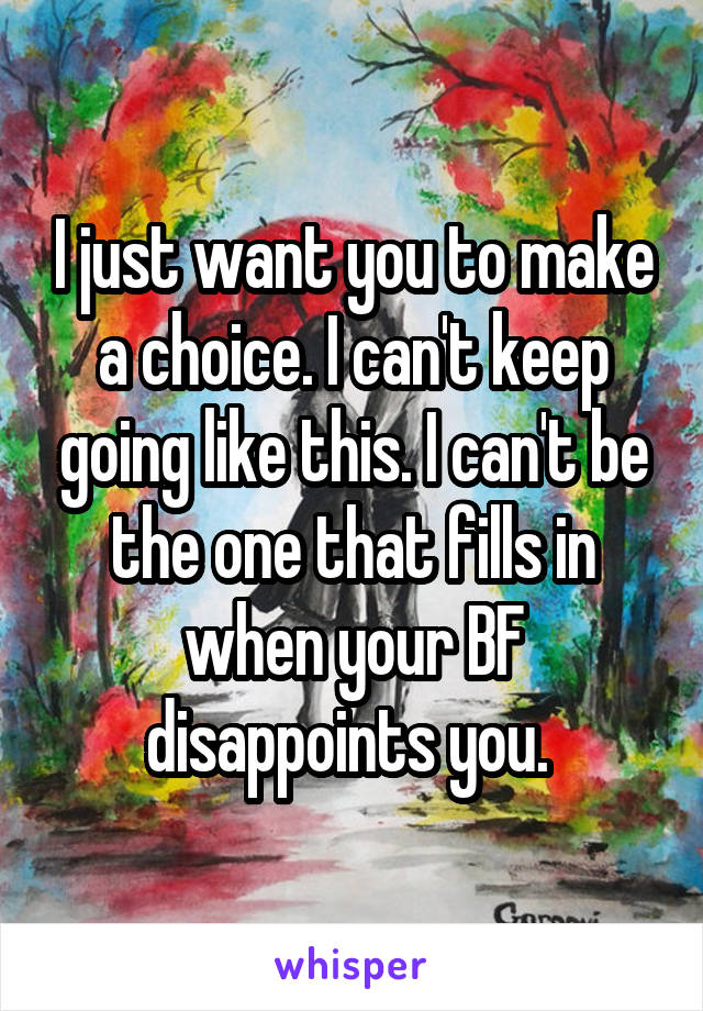 I just want you to make a choice. I can't keep going like this. I can't be the one that fills in when your BF disappoints you. 