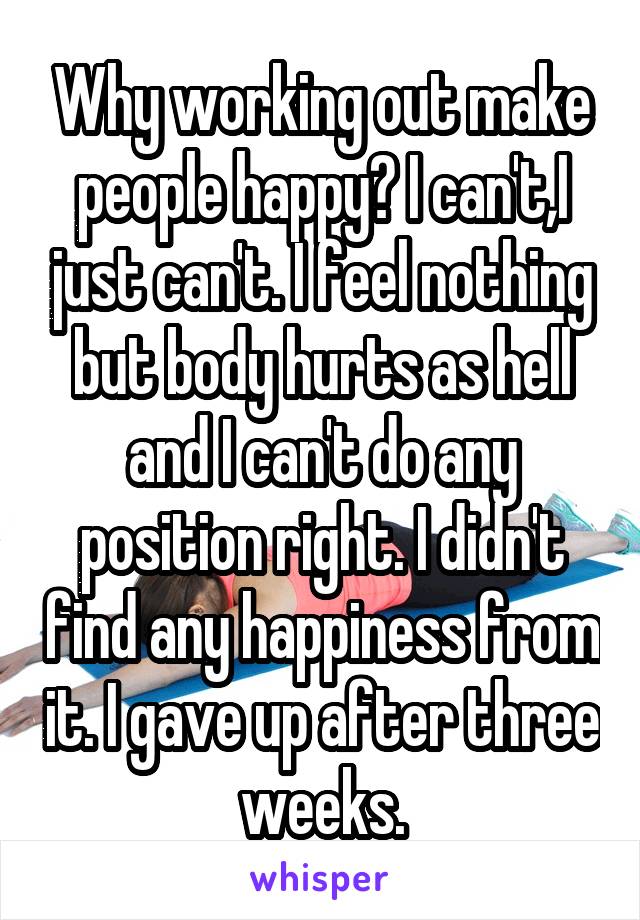 Why working out make people happy? I can't,I just can't. I feel nothing but body hurts as hell and I can't do any position right. I didn't find any happiness from it. I gave up after three weeks.