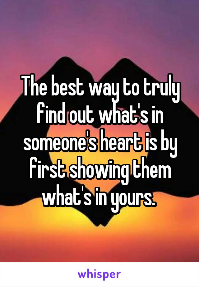 The best way to truly find out what's in someone's heart is by first showing them what's in yours. 