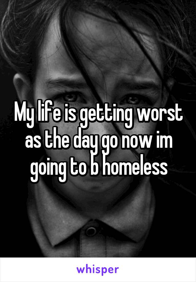 My life is getting worst as the day go now im going to b homeless