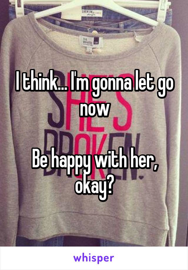 I think... I'm gonna let go now

Be happy with her, okay?