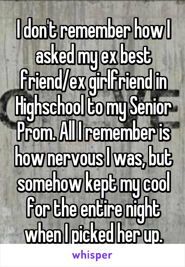 I don't remember how I asked my ex best friend/ex girlfriend in Highschool to my Senior Prom. All I remember is how nervous I was, but somehow kept my cool for the entire night when I picked her up.