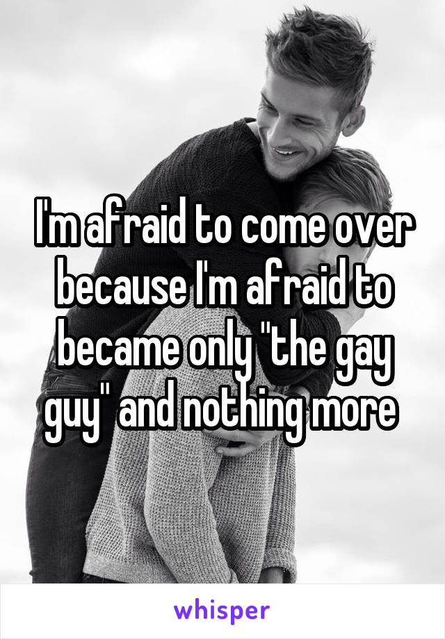 I'm afraid to come over because I'm afraid to became only "the gay guy" and nothing more 