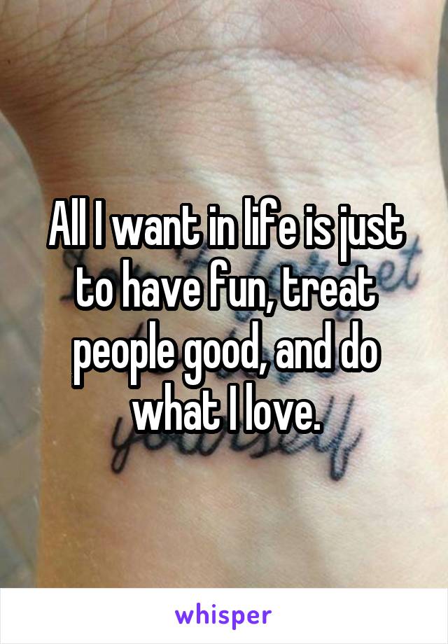 All I want in life is just to have fun, treat people good, and do what I love.