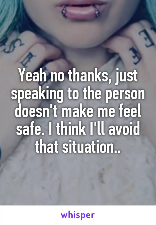 Yeah no thanks, just speaking to the person doesn't make me feel safe. I think I'll avoid that situation..