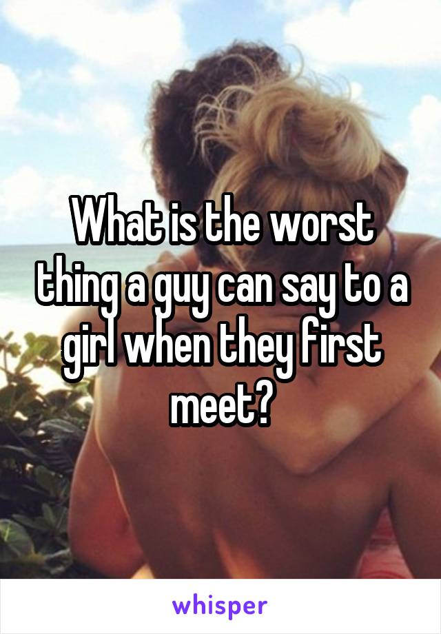 What is the worst thing a guy can say to a girl when they first meet?