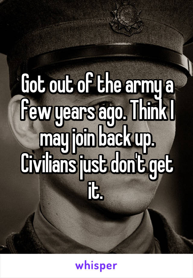 Got out of the army a few years ago. Think I may join back up. Civilians just don't get it. 