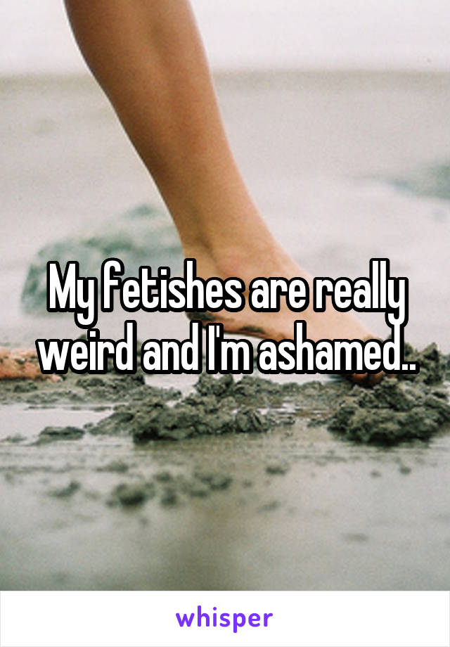 My fetishes are really weird and I'm ashamed..