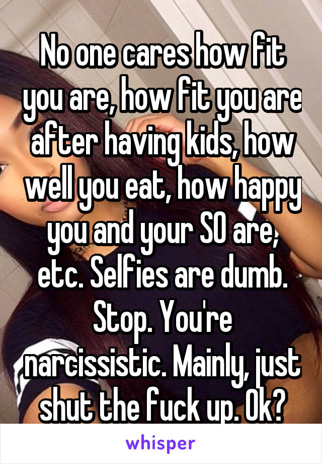 No one cares how fit you are, how fit you are after having kids, how well you eat, how happy you and your SO are, etc. Selfies are dumb. Stop. You're narcissistic. Mainly, just shut the fuck up. Ok?