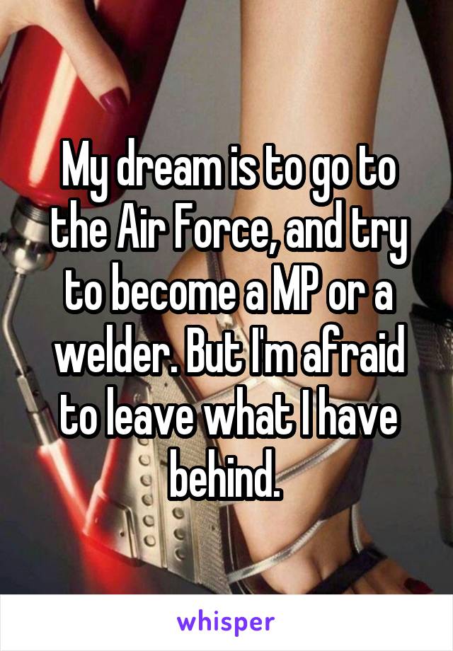 My dream is to go to the Air Force, and try to become a MP or a welder. But I'm afraid to leave what I have behind. 