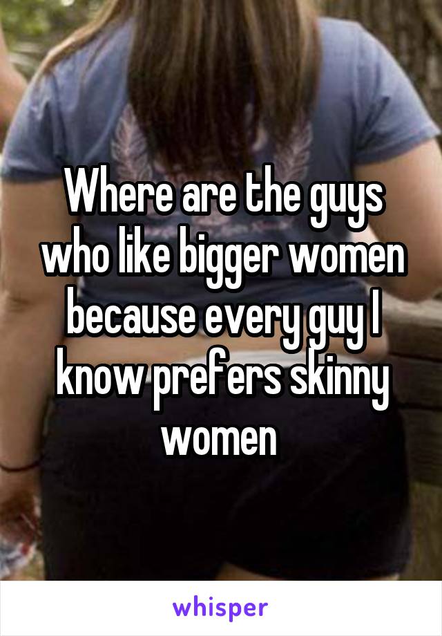 Where are the guys who like bigger women because every guy I know prefers skinny women 