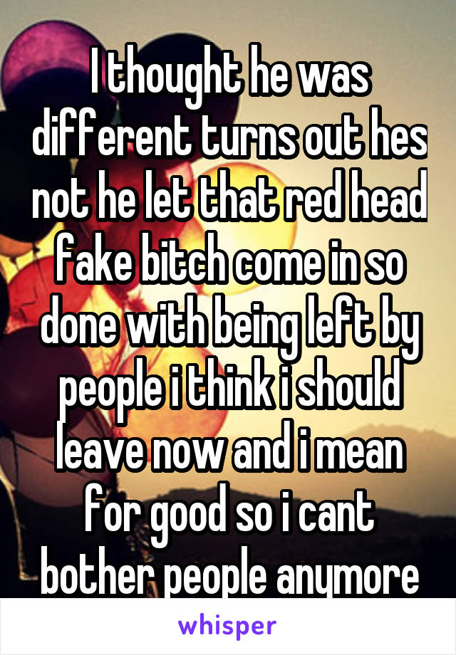 I thought he was different turns out hes not he let that red head fake bitch come in so done with being left by people i think i should leave now and i mean for good so i cant bother people anymore