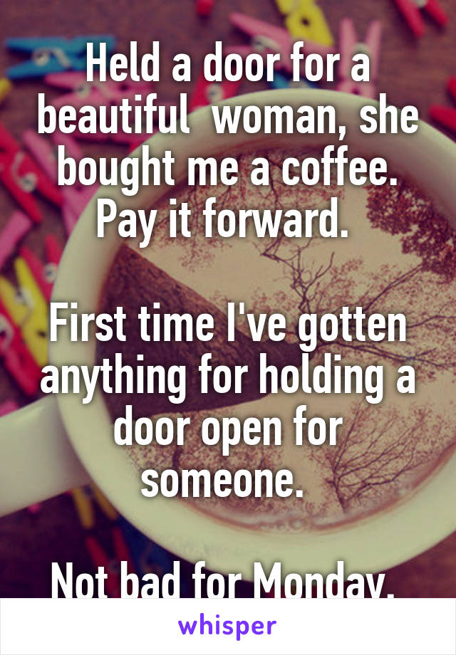 Held a door for a beautiful  woman, she bought me a coffee. Pay it forward. 

First time I've gotten anything for holding a door open for someone. 

Not bad for Monday. 