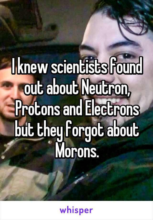 I knew scientists found out about Neutron, Protons and Electrons but they forgot about Morons.