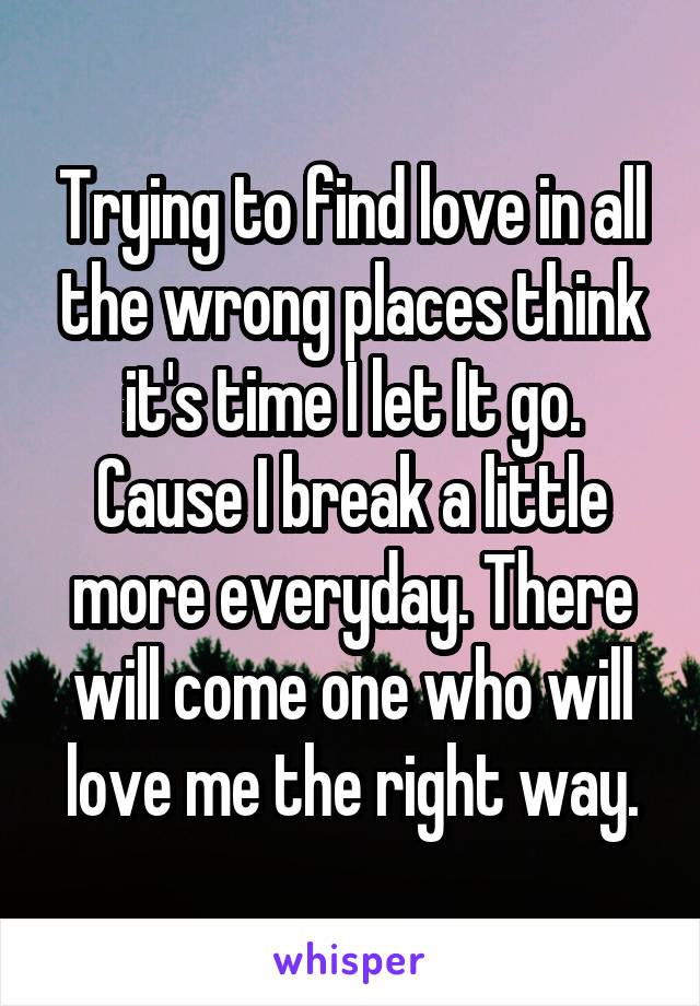 Trying to find love in all the wrong places think it's time I let It go. Cause I break a little more everyday. There will come one who will love me the right way.