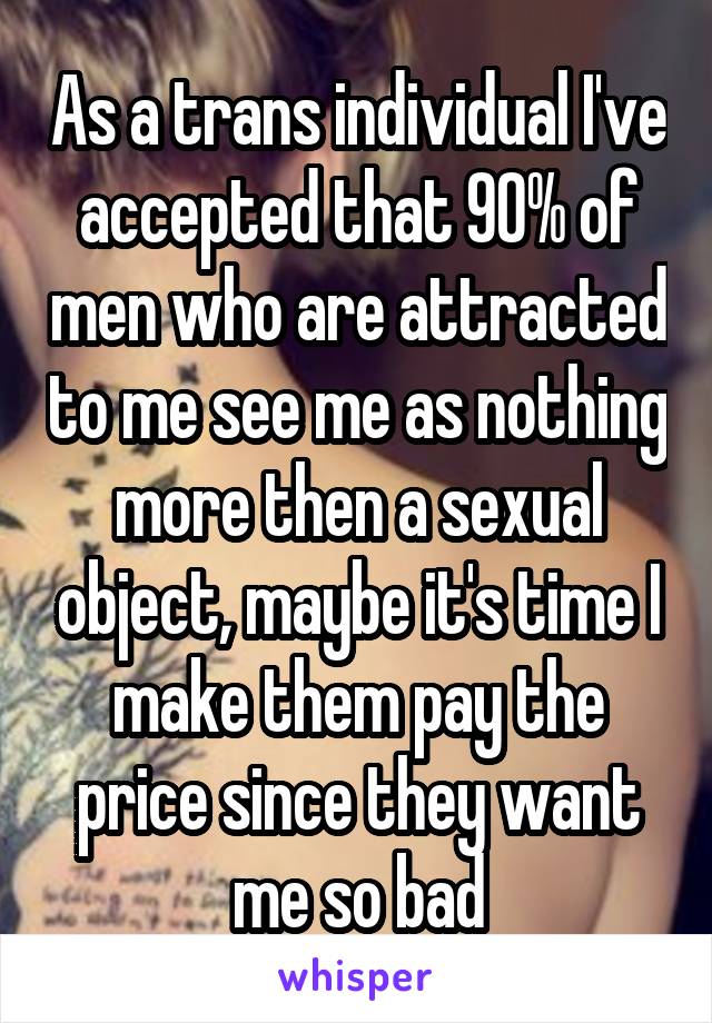 As a trans individual I've accepted that 90% of men who are attracted to me see me as nothing more then a sexual object, maybe it's time I make them pay the price since they want me so bad