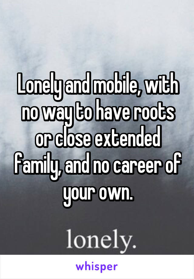 Lonely and mobile, with no way to have roots or close extended family, and no career of your own.
