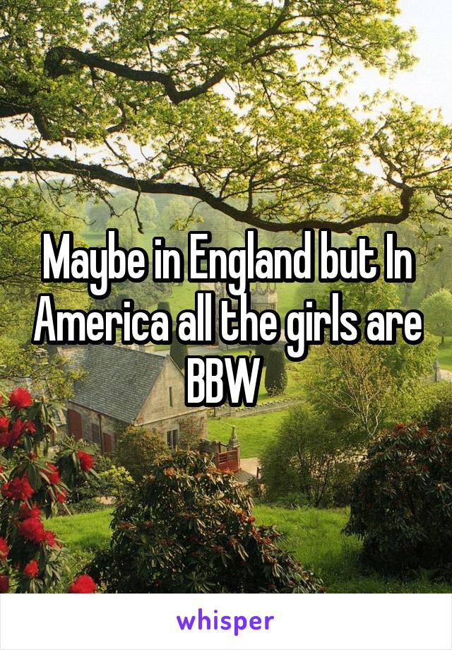 Maybe in England but In America all the girls are BBW 