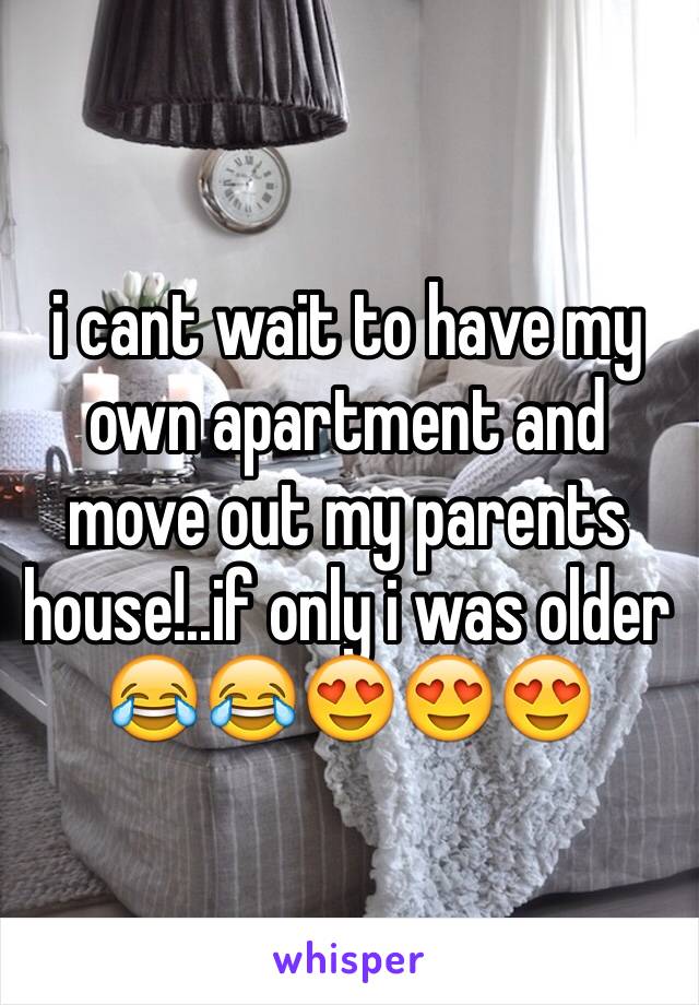 i cant wait to have my own apartment and move out my parents house!..if only i was older 😂😂😍😍😍